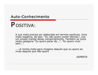 Auto­Conhecimento 
POSITIVA: 
A sua meta precisa ser elaborada em termos positivos. Uma 
meta negativa, do tipo: “Eu não quero comer demais”, cria 
um ensaio mental desse comportamento. Também se inclui 
nesta categoria “Eu quero parar de...”, “Eu quero viver 
sem...” 
A minha meta gera imagens daquilo que eu quero ao 
invés daquilo que não quero 
ESPERTA
 