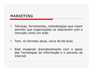 MARKETING 
§  Técnicas, ferramentas, metodologias que visam 
permitir que organizações se relacionem com o 
mercado como um todo 
§  Tem, no formato atual, cerca de 60 anos 
§  Está  mudando  dramaticamente  com  o  apoio 
das Tecnologias de Informação e o advento da 
Internet
 