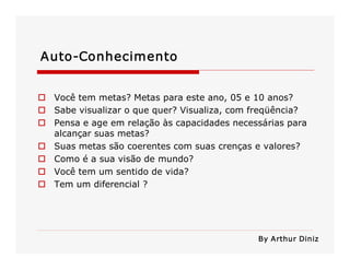 Auto­Conhecimento 
o  Você tem metas? Metas para este ano, 05 e 10 anos? 
o  Sabe visualizar o que quer? Visualiza, com freqüência? 
o  Pensa e age em relação às capacidades necessárias para 
alcançar suas metas? 
o  Suas metas são coerentes com suas crenças e valores? 
o  Como é a sua visão de mundo? 
o  Você tem um sentido de vida? 
o  Tem um diferencial ? 
By Arthur Diniz
 