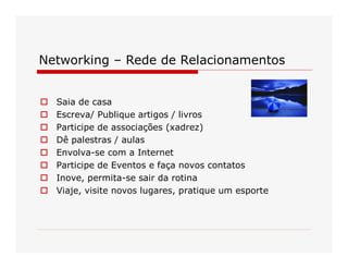 Networking – Rede de Relacionamentos 
o  Saia de casa 
o  Escreva/ Publique artigos / livros 
o  Participe de associações (xadrez) 
o  Dê palestras / aulas 
o  Envolva­se com a Internet 
o  Participe de Eventos e faça novos contatos 
o  Inove, permita­se sair da rotina 
o  Viaje, visite novos lugares, pratique um esporte
 