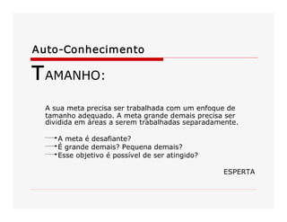 Auto­Conhecimento 

T AMANHO: 
A sua meta precisa ser trabalhada com um enfoque de 
tamanho adequado. A meta grande demais precisa ser 
dividida em áreas a serem trabalhadas separadamente. 
A meta é desafiante? 
É grande demais? Pequena demais? 
Esse objetivo é possível de ser atingido? 
ESPERTA

 