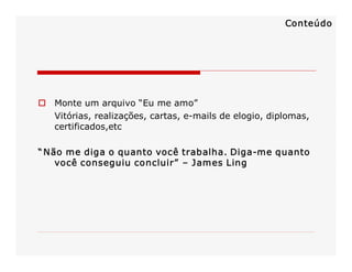 Conteúdo

o  Monte um arquivo “Eu me amo” 
Vitórias, realizações, cartas, e­mails de elogio, diplomas, 
certificados,etc 
“ Não me diga o quanto você trabalha. Diga­me quanto 
você conseguiu concluir”  – James Ling 

 
