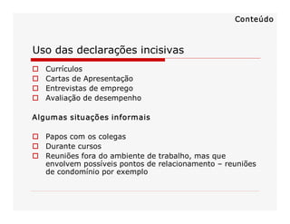 Conteúdo

Uso das declarações incisivas 
o 
o 
o 
o 

Currículos 
Cartas de Apresentação 
Entrevistas de emprego 
Avaliação de desempenho 

Algumas situações informais 
o  Papos com os colegas 
o  Durante cursos 
o  Reuniões fora do ambiente de trabalho, mas que 
envolvem possíveis pontos de relacionamento – reuniões 
de condomínio por exemplo 

 