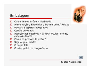 Embalagem 
o 
o 
o 
o 
o 
o 
o 
o 
o 

Cuide de sua saúde – vitalidade 
Alimentação / Exercícios / Durma bem / Relaxe 
Roupas e sapatos adequados 
Cartão de visitas 
Atenção aos detalhes – caneta, óculos, unhas, 
cabelos, dentes 
Como as pessoas te veêm? 
Seja organizado!!! 
O corpo fala 
O principal é ter congruência 

By Cleo N ascimento

 