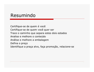 Resumindo 
Certifique­se de quem é você 
Certifique­se de quem você quer ser 
Trace o caminho que separa estes dois estados 
Analise e melhore o conteúdo 
Análise e melhore a embalagem 
Defina o preço 
Identifique a praça alvo, faça promoção, relacione­se

 