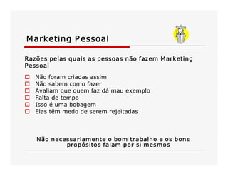 M arketing P essoal
Razões pelas quais as pessoas não fazem M arketing 
P essoal 
o 
o 
o 
o 
o 
o 

Não foram criadas assim 
Não sabem como fazer 
Avaliam que quem faz dá mau exemplo 
Falta de tempo 
Isso é uma bobagem 
Elas têm medo de serem rejeitadas 

Não necessariamente o bom trabalho e os bons 
propósitos falam por si mesmos 

 
