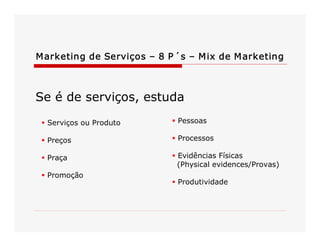 M arketing de Serviços – 8 P ´s – M ix de M arketing 

Se é de serviços, estuda 
§ Serviços ou Produto 

§ Pessoas 

§ Preços 

§ Processos 

§ Praça 

§ Evidências Físicas 
(Physical evidences/Provas) 

§ Promoção 

§ Produtividade

 