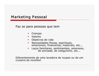 M arketing P essoal 
Faz se para pessoas que tem 
§ 
§ 
§ 
§ 

Crenças 
Valores 
Objetivos de vida 
Necessidades físicas, espirituais, 
emocionais, financeiras, materiais, etc... 
§  Laços familiares, sentimentais, amorosos, 
de amizade, de coleguismo, etc... 
Diferentemente de uma lavadora de roupas ou de um 
cruzeiro de reveillon

 