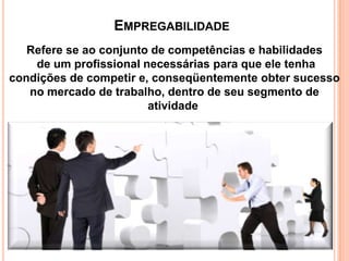 EMPREGABILIDADE
Refere se ao conjunto de competências e habilidades
de um profissional necessárias para que ele tenha
condições de competir e, conseqüentemente obter sucesso
no mercado de trabalho, dentro de seu segmento de
atividade

 
