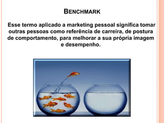 BENCHMARK
Esse termo aplicado a marketing pessoal significa tomar
outras pessoas como referência de carreira, de postura
de comportamento, para melhorar a sua própria imagem
e desempenho.

 