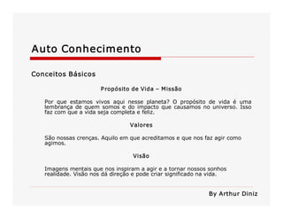 Auto Conhecimento 
Conceitos Básicos 
Propósito de Vida – Missão 
Por  que  estamos  vivos  aqui  nesse  planeta?  O  propósito  de  vida  é  uma 
lembrança de quem somos e do impacto que causamos no universo. Isso 
faz com que a vida seja completa e feliz. 
Valores 
São nossas crenças. Aquilo em que acreditamos e que nos faz agir como 
agimos. 
Visão 
Imagens mentais que nos inspiram a agir e a tornar nossos sonhos 
realidade. Visão nos dá direção e pode criar significado na vida. 
By Arthur Diniz
 