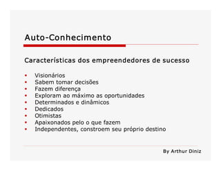 Auto­Conhecimento 
Características dos empreendedores de sucesso 
§  Visionários 
§  Sabem tomar decisões 
§  Fazem diferença 
§  Exploram ao máximo as oportunidades 
§  Determinados e dinâmicos 
§  Dedicados 
§  Otimistas 
§  Apaixonados pelo o que fazem 
§  Independentes, constroem seu próprio destino 
By Arthur Diniz
 