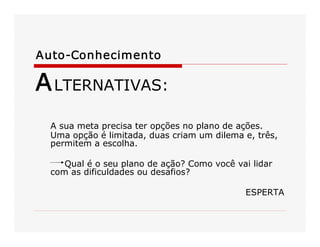 Auto­Conhecimento 
ALTERNATIVAS: 
A sua meta precisa ter opções no plano de ações. 
Uma opção é limitada, duas criam um dilema e, três, 
permitem a escolha. 
Qual é o seu plano de ação? Como você vai lidar 
com as dificuldades ou desafios? 
ESPERTA
 