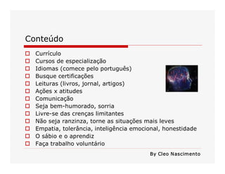 Conteúdo 
o  Currículo 
o  Cursos de especialização 
o  Idiomas (comece pelo português) 
o  Busque certificações 
o  Leituras (livros, jornal, artigos) 
o  Ações x atitudes 
o  Comunicação 
o  Seja bem­humorado, sorria 
o  Livre­se das crenças limitantes 
o  Não seja ranzinza, torne as situações mais leves 
o  Empatia, tolerância, inteligência emocional, honestidade 
o  O sábio e o aprendiz 
o  Faça trabalho voluntário 
By Cleo Nascimento
 