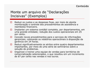 Monte um arquivo de “Declarações 
Incisivas” (Exemplos) 
o  Reduzi os custos e as despesas fixas, por meio de atenta 
monitoração e controle dos procedimentos de assistência e 
reembolso financeiro. 
o  Implantei um sistema contábil completo, por departamentos, em 
uma grande entidade; redução dos custos operacionais em 25 
por cento. 
o  Concebi novos procedimentos para o serviços de informações 
gerenciais, colocando os relatórios operacionais à disposição da 
gerência em 24 horas. 
o  Reduzi significativamente os atritos entre quatro departamentos 
importantes, por meio de uma série de seminários sobre a 
solução de problemas. 
o  Organizei e treinei uma equipe de vendas para territórios de 
comercialização selecionados, o que resultou em um incremento 
de 67 por cento nas vendas e nos lucros. 
Conteúdo
 