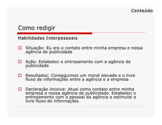 Como redigir 
Habilidades Interpessoais 
o  Situação: Eu era o contato entre minha empresa e nossa 
agência de publicidade 
o  Ação: Estabeleci o entrosamento com a agência de 
publicidade 
o  Resultados: Conseguimos um moral elevado e o livre 
fluxo de informações entre a agência e a empresa 
o  Declaração incisiva: Atuei como contato entre minha 
empresa e nossa agência de publicidade. Estabeleci o 
entrosamento com o pessoal da agência e estimulei o 
livre fluxo de informações 
Conteúdo
 
