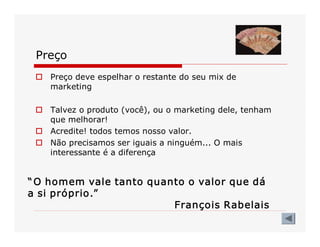 Preço 
o  Preço deve espelhar o restante do seu mix de 
marketing 
o  Talvez o produto (você), ou o marketing dele, tenham 
que melhorar! 
o  Acredite! todos temos nosso valor. 
o  Não precisamos ser iguais a ninguém... O mais 
interessante é a diferença 
“O homem vale tanto quanto o valor que dá 
a si próprio.” 
François Rabelais
 