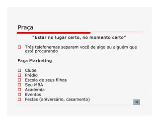 Praça 
“Estar no lugar certo, no momento certo” 
o  Três telefonemas separam você de algo ou alguém que 
está procurando 
Faça Marketing 
o  Clube 
o  Prédio 
o  Escola de seus filhos 
o  Seu MBA 
o  Academia 
o  Eventos 
o  Festas (aniversário, casamento)
 