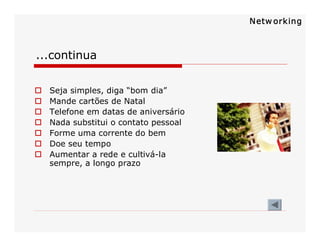 ...continua 
o  Seja simples, diga “bom dia” 
o  Mande cartões de Natal 
o  Telefone em datas de aniversário 
o  Nada substitui o contato pessoal 
o  Forme uma corrente do bem 
o  Doe seu tempo 
o  Aumentar a rede e cultivá­la 
sempre, a longo prazo 
Netw orking
 
