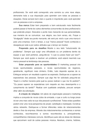 profissionais. Se você está começando uma carreira ou uma nova etapa,
demonstre toda a sua disposição para aprender com todas as pessoas e
situações. Deixe sempre bem claro o quanto é importante para você aprender
com as pessoas e com a empresa.
Sua marca: Estar bem preparado e bem estruturado mais facilmente
poderá passar à frente de outros elementos concorrentes da área profissional a
que pretende propor. Descubra o ponto mais marcante da sua personalidade,
sua maneira de se comunicar, sua alegria, seu bom senso, etc. Foque a
”divulgação” deste seu ponto marcante, ele será pra você o que uma marca é
para uma empresa. Com o tempo, a sua ”marca pessoal” ficará conhecida e
desejada por este e por outros atributos que o tempo vai mostrar.
Preparado para os desafios: Mostre o seu lado ”solucionador de
problemas”. Sempre que surgir uma dificuldade ou um problema dentro da
equipe a que você pertence, pergunte-se: ”o que eu posso fazer por isso?”.
Sempre que você ajudar a resolver um problema você estará inserindo sua
marca pessoal na lembrança das pessoas.
Estar preparado para as oportunidades: O marketing pessoal cria
novas oportunidades pessoais, e novas oportunidades de negócios,
geralmente, significam mais dinheiro. Então, tudo depende apenas de si.
Entregue sempre um resultado superior ao esperado. Dedique-se a superar as
expectativas das pessoas. Sempre que algo lhe for solicitado pergunte-se:
”Qual é a melhor maneira pela qual eu posso realizar o que me foi pedido?”,
”’Eu posso superar as expectativas com respeito ao meu desempenho e o
cumprimento da tarefa?” Realize com qualidade ampliada, procure sempre
olhar além da solicitação.
A criação de relações: Um plano de organização pessoal e marketing
implica a conquista de novos ciclos de amizade, o que a curto ou longo prazo
irá ser uma mais valia na sua vida pessoal e profissional. Todas estas questões
podem criar uma nova perspectiva de prazer, satisfação e realização. Construa
vários networks. Dedique-se a formar diferentes redes de relacionamentos
dentro e fora da empresa. Através dos relacionamentos conhecemos e somos
conhecidos, reconhecemos e somos reconhecidos e, principalmente,
compartilhamos interesses comuns. Identifique quais são as áreas de interesse
que aproximam você de outras pessoas: música, literatura, cinema, hobbies,
 