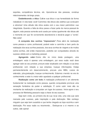 esportes, competência técnica, etc. Aproxime-se das pessoas, construa
relacionamentos de longo prazo.
Estabelecendo a ética: Cultive sua ética e sua honestidade de forma
inabalável. A vida testa você! Caminhos não éticos são atalhos que conduzem
a abismos! Uma atitude não ética acaba com o seu maior patrimônio: sua
integridade. Quando a falta de ética passa a fazer parte da marca pessoal de
alguém, esta pessoa somente será usada por outras igualmente não éticas até
o momento em que for conveniente abandoná-la e deixá-la pagar a ”conta”.
Não ceda!
A conquista dos sonhos “impossíveis”: Para além da realização
como pessoa e como profissional, poderá estar a caminho e bem perto da
realização dos seus sonhos pessoais, dos seus sonhos de viagens e de muitos
outros sonhos, até então impossíveis, poderão ser conquistados através do
sucesso obtido com o marketing pessoal.
Agregando valor: Como dito no início desta postagem, uma
embalagem vazia é apenas uma embalagem, por essa razão você deve
agregar valor ao seu produto, procure estar atualizado com relação a sua área
profissional, com relação a sua empresa, busque informações. Esteja
permanentemente em desenvolvimento, procure uma MBA, cursos de
extensão, pós-graduação, busque conhecimento. Estamos vivendo na era do
conhecimento e este é o maior valor agradado a qualquer profissional.
Realização como um todo: A realização profissional é um elemento
fundamental na realização como pessoa, quando conquistada promove uma
sensação fantástica de poder e satisfação. É como subir mais alto na
montanha da realização e conquistar um lugar de sucesso. Inicie agora o seu
processo de Marketing pessoal e seja a chave do seu sucesso.
Seja bem vindo, ao primeiro dia de sua nova vida, uma vida que será
marcada pelo sucesso, pela inspiração e pela dedicação. Não conheço
ninguém que seja bem sucedido e que tenha chegado ao topo sozinho e sem
dedicação. Por essa razão eu recomendo… Dedique-se a si mesmo e ao
outros, vale apena!
 