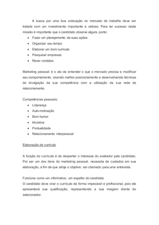 A busca por uma boa colocação no mercado de trabalho deve ser
tratada com um investimento importante e valioso. Para ter sucesso nesta
missão é importante que o candidato observe alguns ponto:
 Fazer um planejamento de suas ações
 Organizar seu tempo
 Elaborar um bom currículo
 Pesquisar empresas
 Rever contatos
Marketing pessoal: é o ato de entender o que o mercado precisa e modificar
seu comportamento, visando melhor posicionamento e desenvolvendo técnicas
de divulgação da sua competência com a utilização da sua rede de
relacionamento.
Competências pessoais:
 Liderança
 Auto-motivação
 Bom humor
 Iniciativa
 Pontualidade
 Relacionamento interpessoal
Elaboração de currículo
A função do currículo é de despertar o interesse do avaliador pelo candidato.
Por ser um dos itens do marketing pessoal, necessita de cuidados em sua
elaboração, a fim de que atinja o objetivo: ser chamado para uma entrevista.
Funciona como um informativo, um espelho do candidato
O candidato deve criar o currículo de forma impecável e profissional, pois ele
apresentará sua qualificação, representando a sua imagem diante do
selecionador.
 