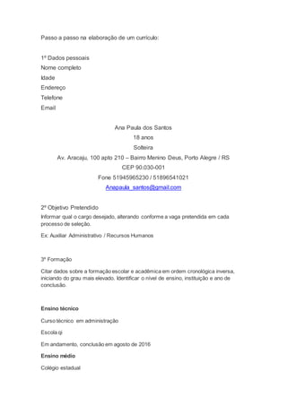 Passo a passo na elaboração de um currículo:
1º Dados pessoais
Nome completo
Idade
Endereço
Telefone
Email
Ana Paula dos Santos
18 anos
Solteira
Av. Aracaju, 100 apto 210 – Bairro Menino Deus, Porto Alegre / RS
CEP 90.030-001
Fone 51945965230 / 51896541021
Anapaula_santos@gmail.com
2º Objetivo Pretendido
Informar qual o cargo desejado, alterando conforme a vaga pretendida em cada
processo de seleção.
Ex: Auxiliar Administrativo / Recursos Humanos
3º Formação
Citar dados sobre a formação escolar e acadêmica em ordem cronológica inversa,
iniciando do grau mais elevado. Identificar o nível de ensino, instituição e ano de
conclusão.
Ensino técnico
Curso técnico em administração
Escola qi
Em andamento, conclusão em agosto de 2016
Ensino médio
Colégio estadual
 