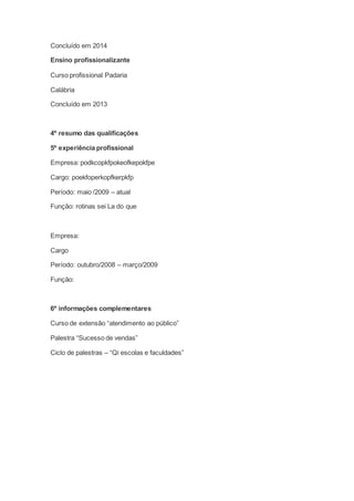 Concluído em 2014
Ensino profissionalizante
Curso profissional Padaria
Calábria
Concluído em 2013
4º resumo das qualificações
5º experiência profissional
Empresa: podkcopkfpokeofkepokfpe
Cargo: poekfoperkopfkerpkfp
Período: maio /2009 – atual
Função: rotinas sei La do que
Empresa:
Cargo
Período: outubro/2008 – março/2009
Função:
6º informações complementares
Curso de extensão “atendimento ao público”
Palestra “Sucesso de vendas”
Ciclo de palestras – “Qi escolas e faculdades”
 