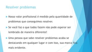 Resolver problemas
 Nosso valor profissional é medido pela quantidade de
problemas que conseguimos resolver.
 Se você faz o que todos fazem não pode esperar ser
lembrado de maneira diferente!
 Uma pessoa que sabe resolver problemas acaba se
destacando em qualquer lugar e com isso, sua marca fica
mais evidente.
 