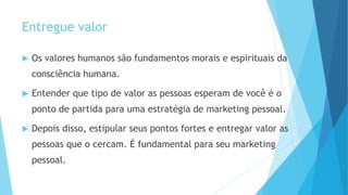 Entregue valor
 Os valores humanos são fundamentos morais e espirituais da
consciência humana.
 Entender que tipo de valor as pessoas esperam de você é o
ponto de partida para uma estratégia de marketing pessoal.
 Depois disso, estipular seus pontos fortes e entregar valor as
pessoas que o cercam. É fundamental para seu marketing
pessoal.
 