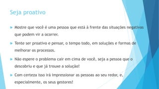Seja proativo
 Mostre que você é uma pessoa que está à frente das situações negativas
que podem vir a ocorrer.
 Tente ser proativo e pensar, o tempo todo, em soluções e formas de
melhorar os processos.
 Não espere o problema cair em cima de você, seja a pessoa que o
descobriu e que já trouxe a solução!
 Com certeza isso irá impressionar as pessoas ao seu redor, e,
especialmente, os seus gestores!
 