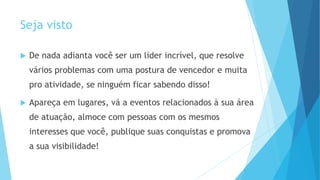 Seja visto
 De nada adianta você ser um líder incrível, que resolve
vários problemas com uma postura de vencedor e muita
pro atividade, se ninguém ficar sabendo disso!
 Apareça em lugares, vá a eventos relacionados à sua área
de atuação, almoce com pessoas com os mesmos
interesses que você, publique suas conquistas e promova
a sua visibilidade!
 