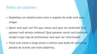 Tenha um objetivo
 Estabeleça um objetivo bem claro a respeito de onde você quer
chegar.
 Quem você quer ser? Por que coisas você quer ser lembrado? Que
pessoas você almeja conhecer? Qual patamar social você pretende
atingir? A que tipo de profissional você quer ser relacionado?
 Trace suas metas a longo prazo e oriente suas ações de marketing
pessoal de acordo com estes objetivos.
 