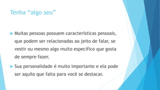 Tenha “algo seu”
 Muitas pessoas possuem características pessoais,
que podem ser relacionadas ao jeito de falar, se
vestir ou mesmo algo muito específico que gosta
de sempre fazer.
 Sua personalidade é muito importante e ela pode
ser aquilo que falta para você se destacar.
 