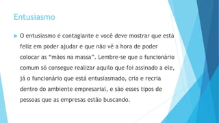 Entusiasmo
 O entusiasmo é contagiante e você deve mostrar que está
feliz em poder ajudar e que não vê a hora de poder
colocar as “mãos na massa”. Lembre-se que o funcionário
comum só consegue realizar aquilo que foi assinado a ele,
já o funcionário que está entusiasmado, cria e recria
dentro do ambiente empresarial, e são esses tipos de
pessoas que as empresas estão buscando.
 