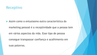 Receptivo
 Assim como o entusiasmo outra característica do
marketing pessoal é a receptividade que a pessoa tem
em vários aspectos da vida. Esse tipo de pessoa
consegue transpassar confiança e acolhimento em
suas palavras.
 