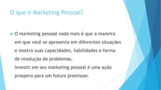 O que é Marketing Pessoal?
 O marketing pessoal nada mais é que a maneira
em que você se apresenta em diferentes situações
e mostra suas capacidades, habilidades e forma
de resolução de problemas.
Investir em seu marketing pessoal é uma ação
prospera para um futuro promissor.
 