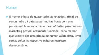 Humor
 O humor é base de quase todas as relações, afinal de
contas, não dá pata passar muitas horas com uma
pessoa mal humorada não é mesmo? Então para que seu
marketing pessoal realmente funcione, nada melhor
que sempre dar uma pitada de humor. Além disso, levar
certas coisas na esportiva evita um estresse
desnecessário.
 