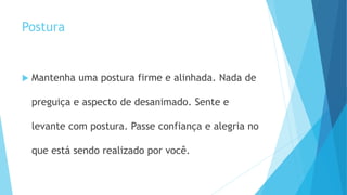 Postura
 Mantenha uma postura firme e alinhada. Nada de
preguiça e aspecto de desanimado. Sente e
levante com postura. Passe confiança e alegria no
que está sendo realizado por você.
 