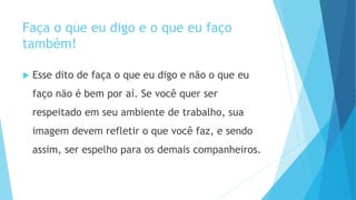 Faça o que eu digo e o que eu faço
também!
 Esse dito de faça o que eu digo e não o que eu
faço não é bem por aí. Se você quer ser
respeitado em seu ambiente de trabalho, sua
imagem devem refletir o que você faz, e sendo
assim, ser espelho para os demais companheiros.
 