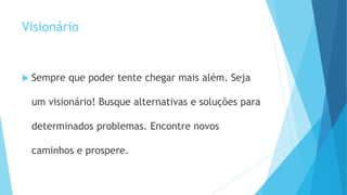 Visionário
 Sempre que poder tente chegar mais além. Seja
um visionário! Busque alternativas e soluções para
determinados problemas. Encontre novos
caminhos e prospere.
 