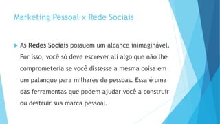 Marketing Pessoal x Rede Sociais
 As Redes Sociais possuem um alcance inimaginável.
Por isso, você só deve escrever ali algo que não lhe
comprometeria se você dissesse a mesma coisa em
um palanque para milhares de pessoas. Essa é uma
das ferramentas que podem ajudar você a construir
ou destruir sua marca pessoal.
 
