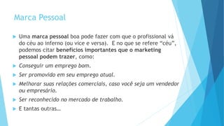 Marca Pessoal
 Uma marca pessoal boa pode fazer com que o profissional vá
do céu ao inferno (ou vice e versa). E no que se refere “céu”,
podemos citar benefícios importantes que o marketing
pessoal podem trazer, como:
 Conseguir um emprego bom.
 Ser promovido em seu emprego atual.
 Melhorar suas relações comerciais, caso você seja um vendedor
ou empresário.
 Ser reconhecido no mercado de trabalho.
 E tantas outras…
 