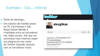 Exemplo – Céu...Inferno
 Tarde de domingo…
 Um clássico de futebol passa
na TV, Corinthians e São
Paulo faziam ferver a
rivalidade entre os torcedores
nas redes sociais. Até que um
corintiano roxo resolveu expor
sua alegria em sua conta
do Twitter fazendo chacota
com os torcedores rivais:
 