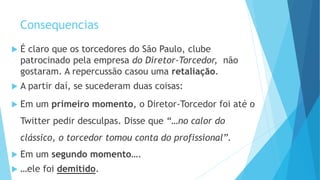 Consequencias
 É claro que os torcedores do São Paulo, clube
patrocinado pela empresa do Diretor-Torcedor, não
gostaram. A repercussão casou uma retaliação.
 A partir daí, se sucederam duas coisas:
 Em um primeiro momento, o Diretor-Torcedor foi até o
Twitter pedir desculpas. Disse que “…no calor do
clássico, o torcedor tomou conta do profissional”.
 Em um segundo momento….
 …ele foi demitido.
 