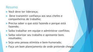 Resumo
 Você deve ter liderança;
 Deve transmitir confiança aos seus chefes e
companheiros de trabalho;
 Precisa saber o que está fazendo e porque está
fazendo;
 Saiba trabalhar em equipe e administrar conflitos;
 Saiba valorizar seu trabalho e apresente bons
resultados;
 Seja uma pessoa otimista e bem-humorada;
 Faça um bom planejamento de onde pretende chegar.
 