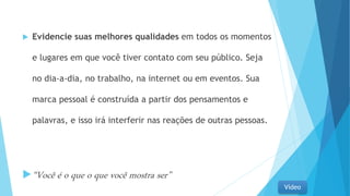  Evidencie suas melhores qualidades em todos os momentos
e lugares em que você tiver contato com seu público. Seja
no dia-a-dia, no trabalho, na internet ou em eventos. Sua
marca pessoal é construída a partir dos pensamentos e
palavras, e isso irá interferir nas reações de outras pessoas.
“Você é o que o que você mostra ser”
Vídeo
 