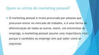 Quem se utiliza do marketing pessoal?
 O marketing pessoal é muito procurado por pessoas que
procuram entrar no mercado de trabalho, e é uma forma de
diferenciação de todos os outros. Assim, em entrevistas de
emprego, o marketing pessoal assume uma importância vital,
porque o candidato ao emprego tem que saber como se
expressar.
 