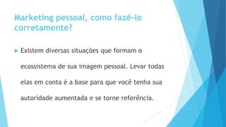Marketing pessoal, como fazê-lo
corretamente?
 Existem diversas situações que formam o
ecossistema de sua imagem pessoal. Levar todas
elas em conta é a base para que você tenha sua
autoridade aumentada e se torne referência.
 