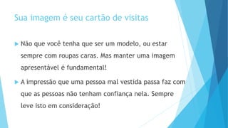 Sua imagem é seu cartão de visitas
 Não que você tenha que ser um modelo, ou estar
sempre com roupas caras. Mas manter uma imagem
apresentável é fundamental!
 A impressão que uma pessoa mal vestida passa faz com
que as pessoas não tenham confiança nela. Sempre
leve isto em consideração!
 